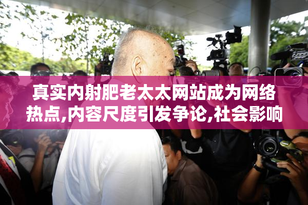 真实内射肥老太太网站成为网络热点,内容尺度引发争论,社会影响