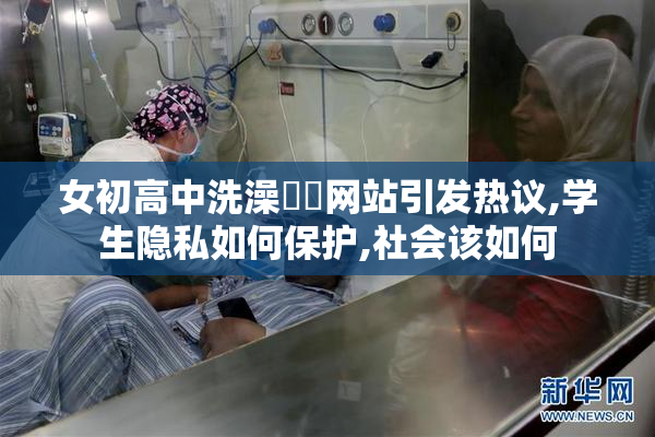 女初高中洗澡㊙️网站引发热议,学生隐私如何保护,社会该如何