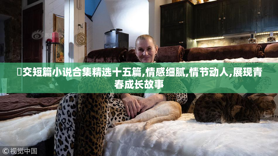㓜交短篇小说合集精选十五篇,情感细腻,情节动人,展现青春成长故事