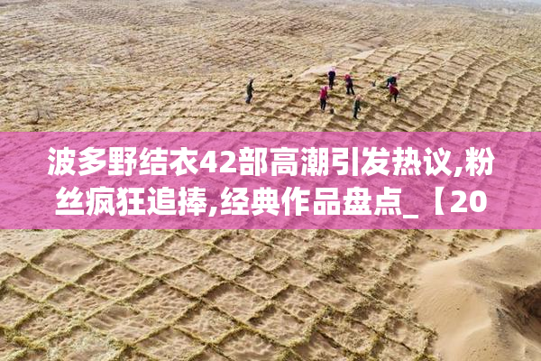 波多野结衣42部高潮引发热议,粉丝疯狂追捧,经典作品盘点_【2025