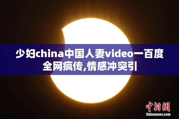 少妇china中国人妻video一百度全网疯传,情感冲突引