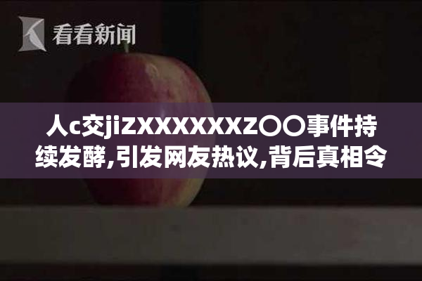 人c交jiZXXXXXXZ〇〇事件持续发酵,引发网友热议,背后真相令人深思