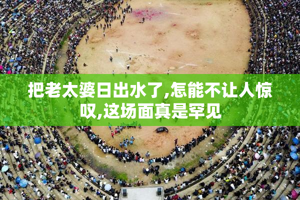 把老太婆日出水了,怎能不让人惊叹,这场面真是罕见