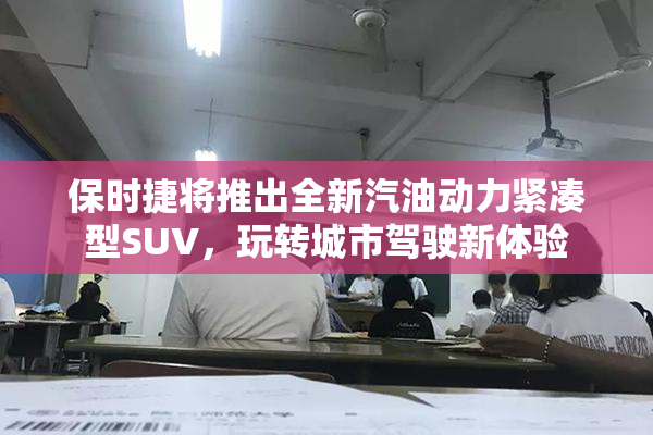 保时捷将推出全新汽油动力紧凑型SUV，玩转城市驾驶新体验