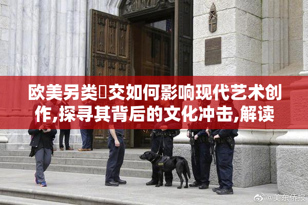 欧美另类挙交如何影响现代艺术创作,探寻其背后的文化冲击,解读