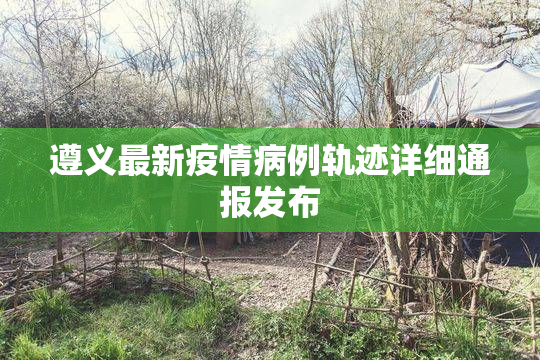 遵义最新疫情病例轨迹详细通报发布