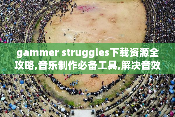 gammer struggles下载资源全攻略,音乐制作必备工具,解决音效剪辑