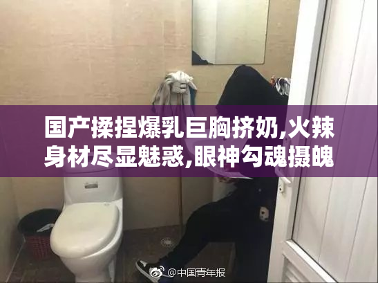 国产揉捏爆乳巨胸挤奶,火辣身材尽显魅惑,眼神勾魂摄魄