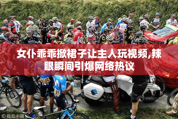 女仆乖乖掀裙子让主人玩视频,辣眼瞬间引爆网络热议