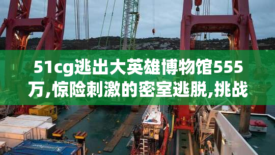 51cg逃出大英雄博物馆555万,惊险刺激的密室逃脱,挑战