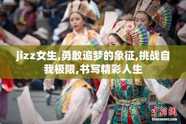 jizz女生,勇敢追梦的象征,挑战自我极限,书写精彩人生