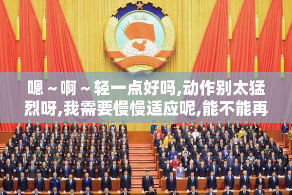 嗯～啊～轻一点好吗,动作别太猛烈呀,我需要慢慢适应呢,能不能再