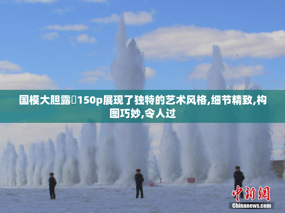 国模大胆露泬150p展现了独特的艺术风格,细节精致,构图巧妙,令人过