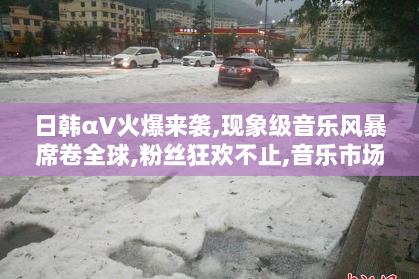 日韩αV火爆来袭,现象级音乐风暴席卷全球,粉丝狂欢不止,音乐市场