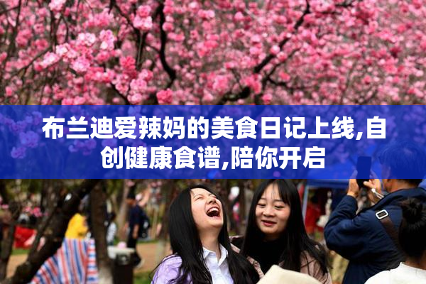 布兰迪爱辣妈的美食日记上线,自创健康食谱,陪你开启