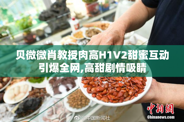 贝微微肖教授肉高H1V2甜蜜互动引爆全网,高甜剧情吸睛