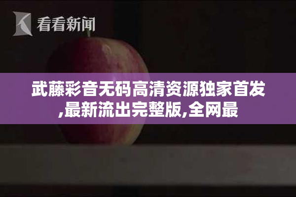 武藤彩音无码高清资源独家首发,最新流出完整版,全网最