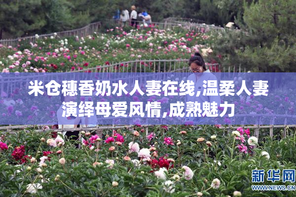 米仓穗香奶水人妻在线,温柔人妻演绎母爱风情,成熟魅力