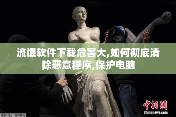 流氓软件下载危害大,如何彻底清除恶意程序,保护电脑