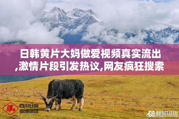 日韩黄片大妈做爱视频真实流出,激情片段引发热议,网友疯狂搜索收藏