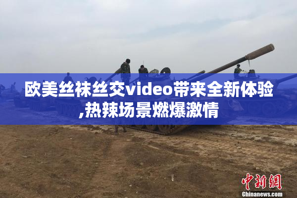 欧美丝袜丝交video带来全新体验,热辣场景燃爆激情