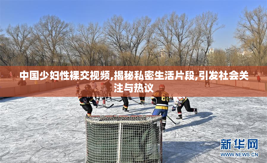中国少妇性裸交视频,揭秘私密生活片段,引发社会关注与热议
