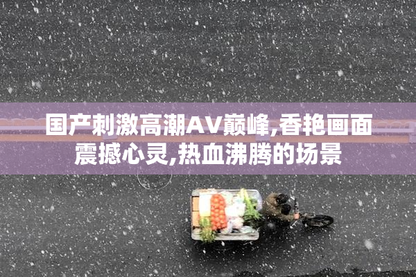 国产刺激高潮AV巅峰,香艳画面震撼心灵,热血沸腾的场景