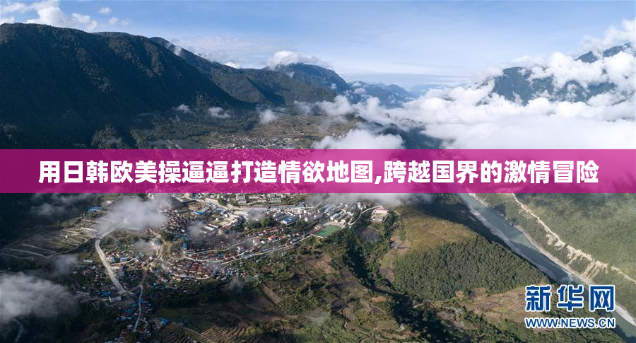 用日韩欧美操逼逼打造情欲地图,跨越国界的激情冒险