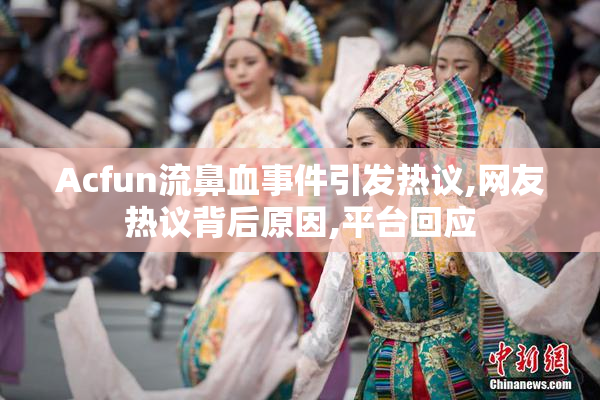 Acfun流鼻血事件引发热议,网友热议背后原因,平台回应