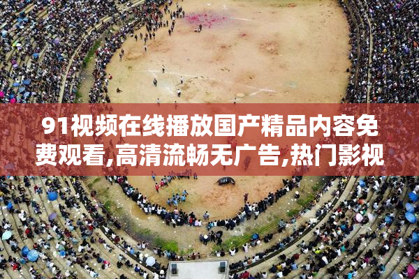 91视频在线播放国产精品内容免费观看,高清流畅无广告,热门影视一