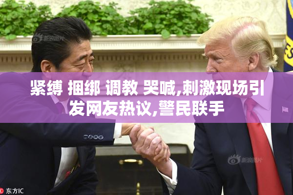 紧缚 捆绑 调教 哭喊,刺激现场引发网友热议,警民联手