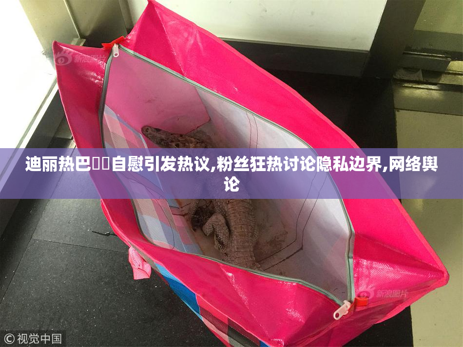 迪丽热巴❌❌自慰引发热议,粉丝狂热讨论隐私边界,网络舆论