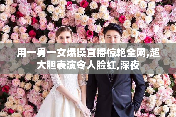 用一男一女爆操直播惊艳全网,超大胆表演令人脸红,深夜
