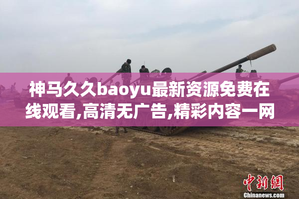 神马久久baoyu最新资源免费在线观看,高清无广告,精彩内容一网打尽