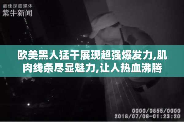 欧美黑人猛干展现超强爆发力,肌肉线条尽显魅力,让人热血沸腾