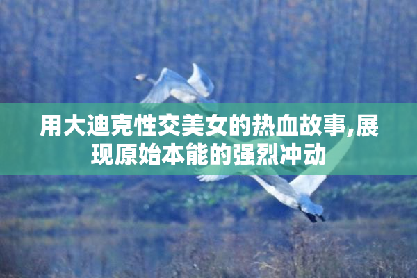 用大迪克性交美女的热血故事,展现原始本能的强烈冲动