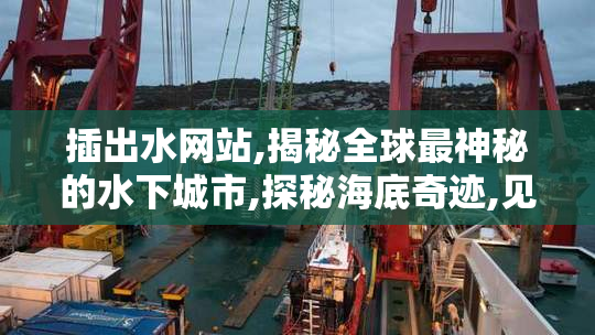 插出水网站,揭秘全球最神秘的水下城市,探秘海底奇迹,见证人类智慧