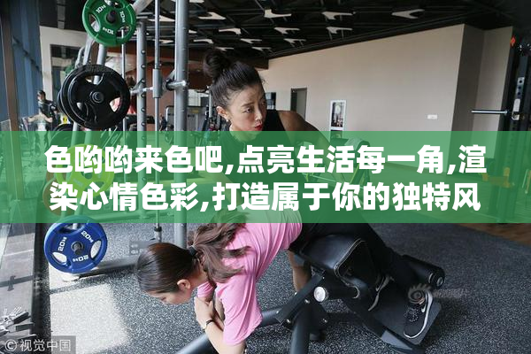 色哟哟来色吧,点亮生活每一角,渲染心情色彩,打造属于你的独特风格