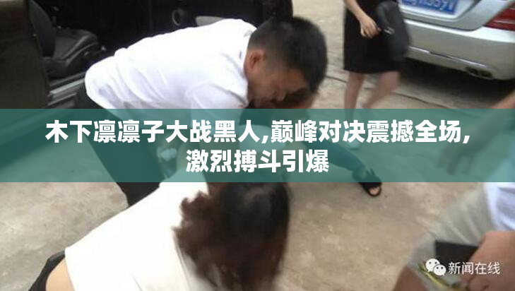 木下凛凛子大战黑人,巅峰对决震撼全场,激烈搏斗引爆