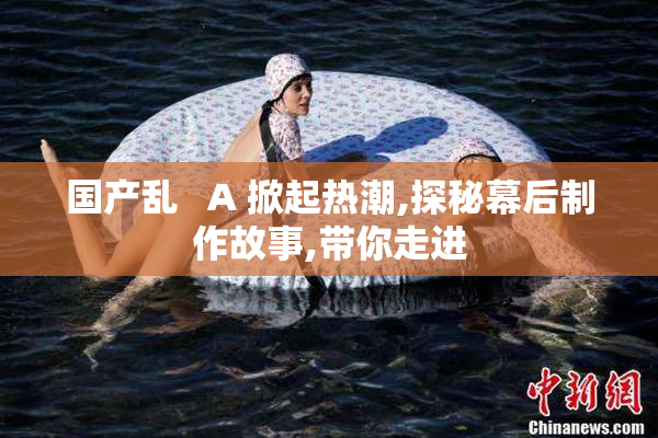 国产乱   A 掀起热潮,探秘幕后制作故事,带你走进