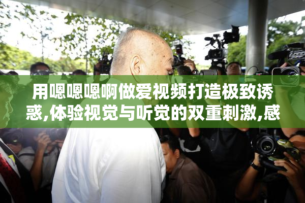 用嗯嗯嗯啊做爱视频打造极致诱惑,体验视觉与听觉的双重刺激,感受