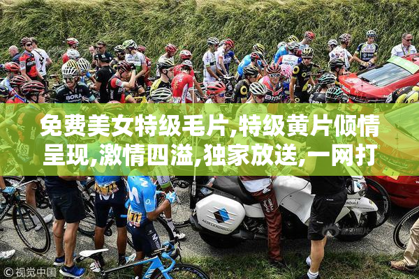 免费美女特级毛片,特级黄片倾情呈现,激情四溢,独家放送,一网打尽