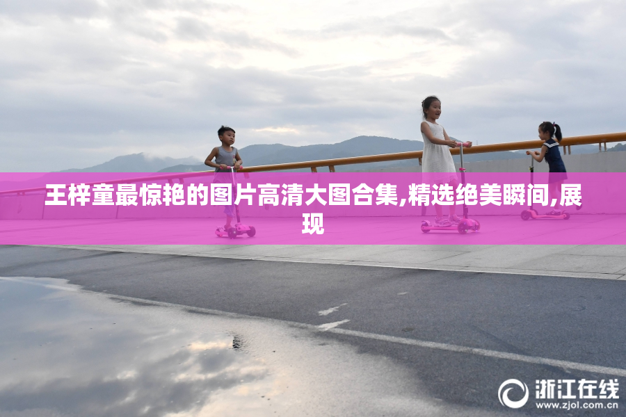 王梓童最惊艳的图片高清大图合集,精选绝美瞬间,展现