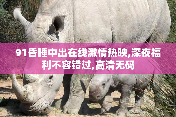 91昏睡中出在线激情热映,深夜福利不容错过,高清无码