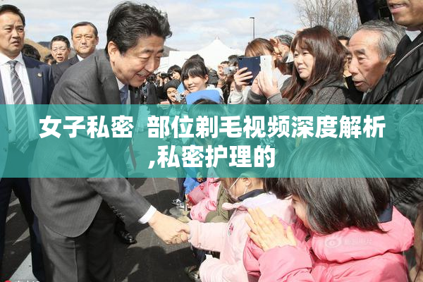 女子私密  部位剃毛视频深度解析,私密护理的
