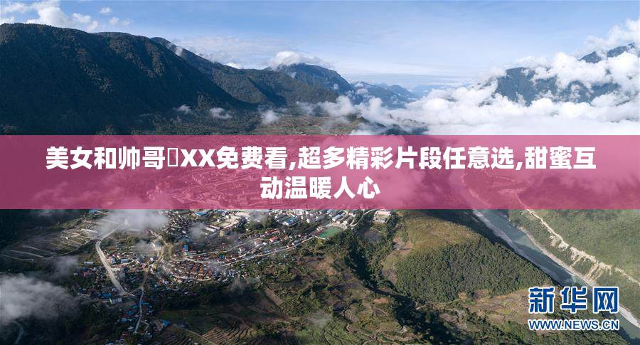 美女和帅哥❌XX免费看,超多精彩片段任意选,甜蜜互动温暖人心