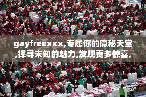 gayfreexxx,专属你的隐秘天堂,探寻未知的魅力,发现更多惊喜,沉醉