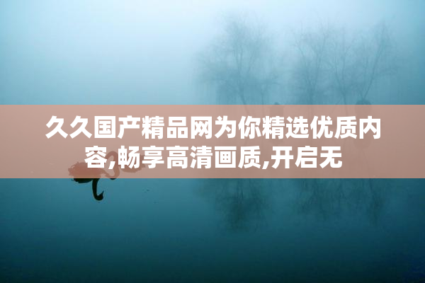 久久国产精品网为你精选优质内容,畅享高清画质,开启无