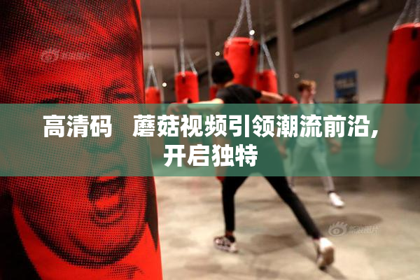 高清码   蘑菇视频引领潮流前沿,开启独特