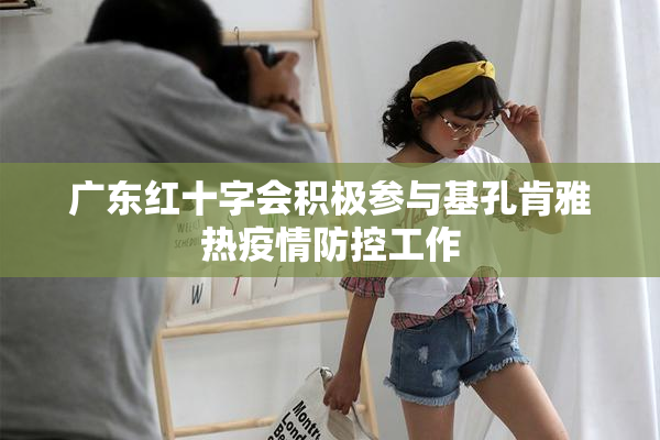 广东红十字会积极参与基孔肯雅热疫情防控工作